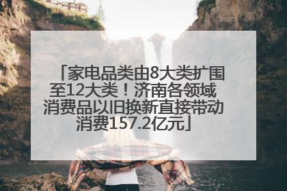家电品类由8大类扩围至12大类！济南各领域消费品以旧换新直接带动消费157.2亿元