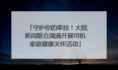 守护你的牵挂！大皖新闻联合滴滴开展司机家庭健康关怀活动