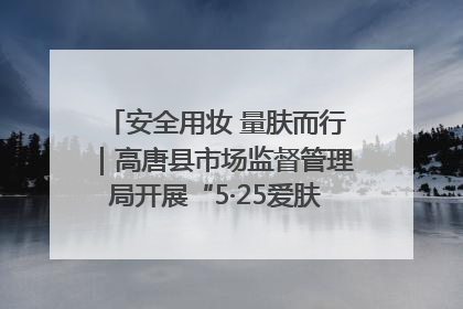 安全用妆 量肤而行｜高唐县市场监督管理局开展“5·25爱肤日”宣传活动，共筑安全用妆防线