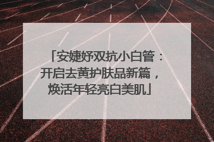 安婕妤双抗小白管：开启去黄护肤品新篇，焕活年轻亮白美肌