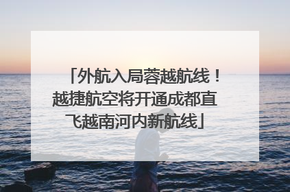 外航入局蓉越航线！越捷航空将开通成都直飞越南河内新航线
