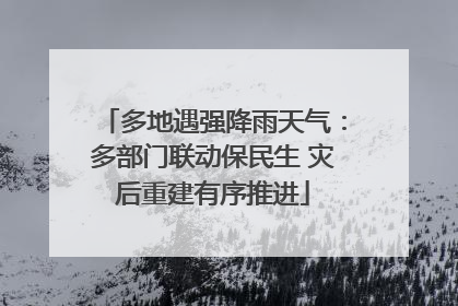 多地遇强降雨天气：多部门联动保民生 灾后重建有序推进