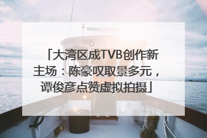 大湾区成TVB创作新主场：陈豪叹取景多元，谭俊彦点赞虚拟拍摄