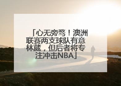 心无旁骛！澳洲联赛两支球队有意林葳，但后者将专注冲击NBA