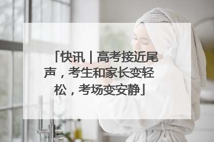 快讯｜高考接近尾声，考生和家长变轻松，考场变安静