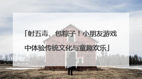 射五毒、包粽子！小朋友游戏中体验传统文化与童趣欢乐