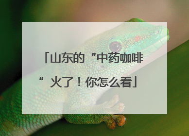 山东的“中药咖啡”火了！你怎么看