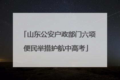 山东公安户政部门六项便民举措护航中高考