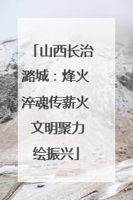山西长治潞城：烽火淬魂传薪火 文明聚力绘振兴