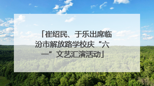 崔绍民、于乐出席临汾市解放路学校庆“六一”文艺汇演活动