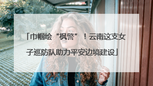 巾帼绘“枫警”！云南这支女子巡防队助力平安边境建设