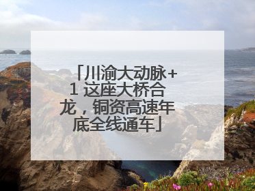川渝大动脉+1 这座大桥合龙，铜资高速年底全线通车
