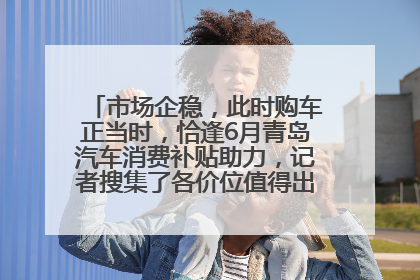 市场企稳，此时购车正当时，恰逢6月青岛汽车消费补贴助力，记者搜集了各价位值得出手的车型推荐给您