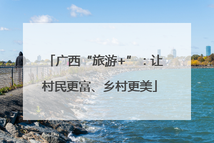 广西“旅游+”：让村民更富、乡村更美