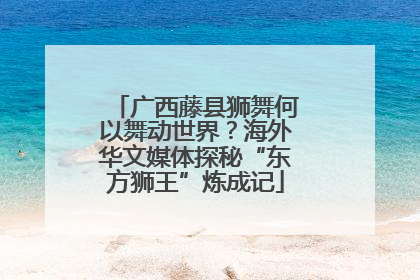 广西藤县狮舞何以舞动世界？海外华文媒体探秘“东方狮王”炼成记