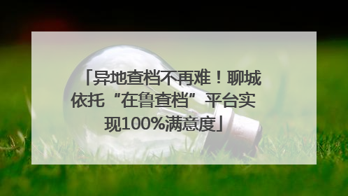 异地查档不再难！聊城依托“在鲁查档”平台实现100%满意度