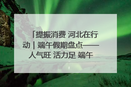 提振消费 河北在行动｜端午假期盘点——人气旺 活力足 端午经济“热浪”迭起