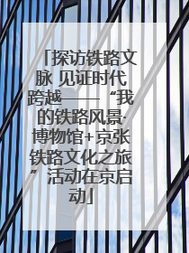 探访铁路文脉 见证时代跨越——“我的铁路风景·博物馆+京张铁路文化之旅”活动在京启动