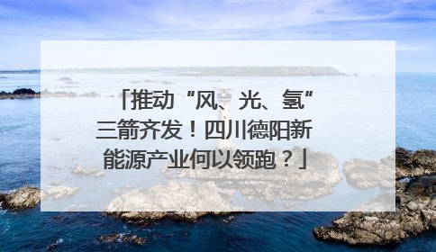推动“风、光、氢”三箭齐发！四川德阳新能源产业何以领跑？