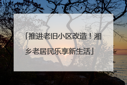 推进老旧小区改造！湘乡老居民乐享新生活