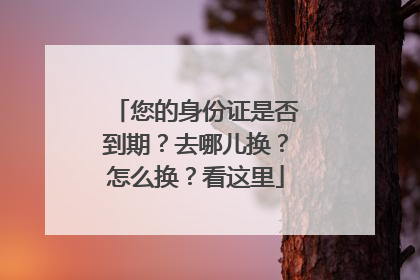 您的身份证是否到期？去哪儿换？怎么换？看这里