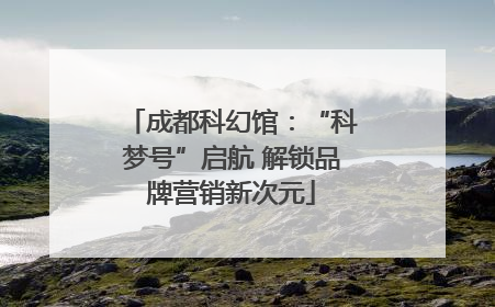 成都科幻馆：“科梦号”启航 解锁品牌营销新次元