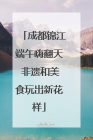 成都锦江端午嗨翻天 非遗和美食玩出新花样