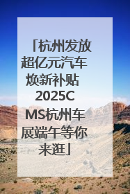 杭州发放超亿元汽车焕新补贴 2025CMS杭州车展端午等你来逛
