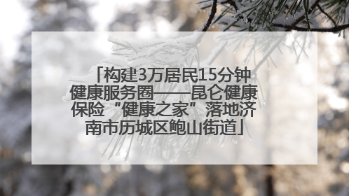 构建3万居民15分钟健康服务圈——昆仑健康保险“健康之家”落地济南市历城区鲍山街道
