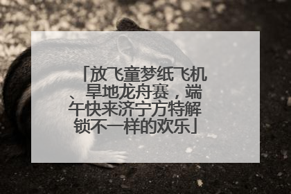 放飞童梦纸飞机、旱地龙舟赛，端午快来济宁方特解锁不一样的欢乐