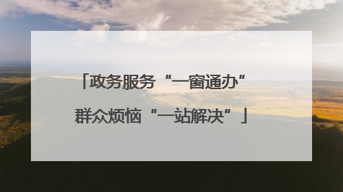 政务服务“一窗通办” 群众烦恼“一站解决”