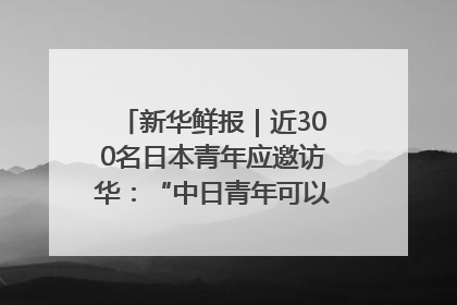 新华鲜报｜近300名日本青年应邀访华：“中日青年可以创造更好的未来”