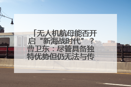无人机航母能否开启“新海战时代”？曹卫东：尽管具备独特优势但仍无法与传统航母相提并论