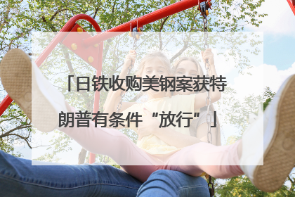 日铁收购美钢案获特朗普有条件“放行”