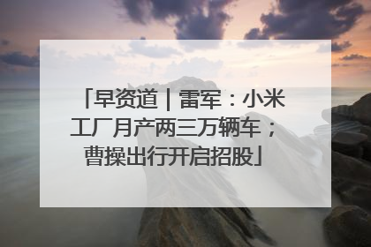 早资道｜雷军：小米工厂月产两三万辆车；曹操出行开启招股