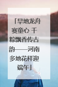 旱地龙舟赛童心 千粽飘香传古韵——河南多地花样迎端午