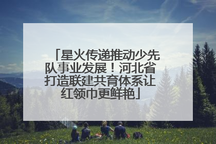 星火传递推动少先队事业发展！河北省打造联建共育体系让红领巾更鲜艳