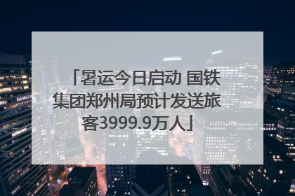 暑运今日启动 国铁集团郑州局预计发送旅客3999.9万人