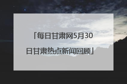 每日甘肃网5月30日甘肃热点新闻回顾