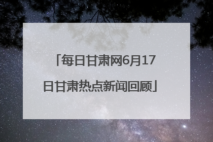 每日甘肃网6月17日甘肃热点新闻回顾