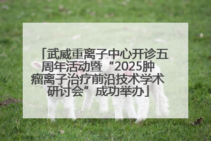 武威重离子中心开诊五周年活动暨“2025肿瘤离子治疗前沿技术学术研讨会”成功举办