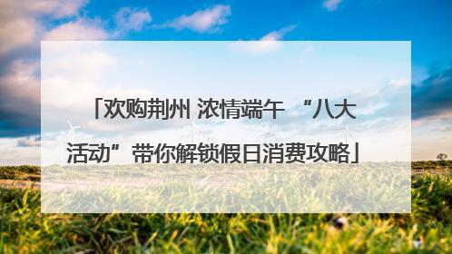 欢购荆州 浓情端午 “八大活动”带你解锁假日消费攻略