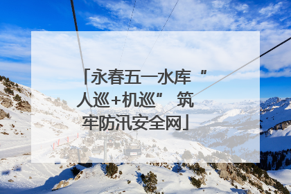 永春五一水库“人巡+机巡” 筑牢防汛安全网