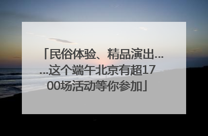 民俗体验、精品演出……这个端午北京有超1700场活动等你参加