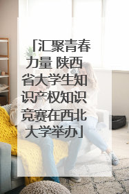 汇聚青春力量 陕西省大学生知识产权知识竞赛在西北大学举办