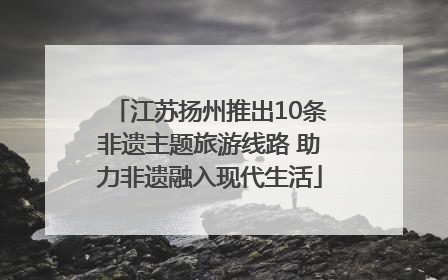 江苏扬州推出10条非遗主题旅游线路 助力非遗融入现代生活