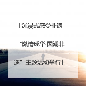 沉浸式感受非遗 “燃情成华·国潮非遗”主题活动举行