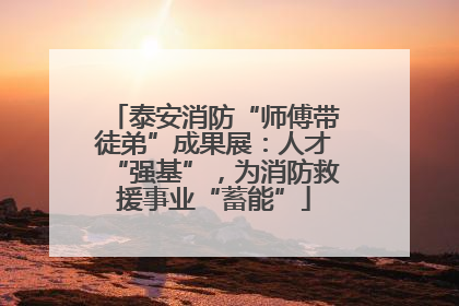 泰安消防“师傅带徒弟”成果展：人才“强基”，为消防救援事业“蓄能”