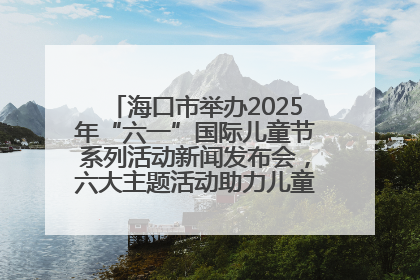 海口市举办2025年“六一”国际儿童节系列活动新闻发布会，六大主题活动助力儿童友好城市建设