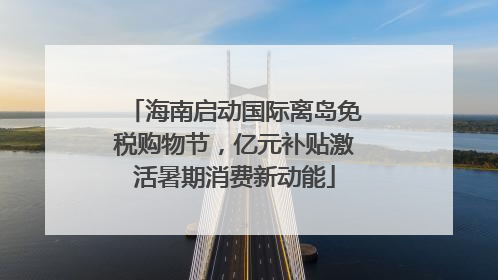 海南启动国际离岛免税购物节，亿元补贴激活暑期消费新动能